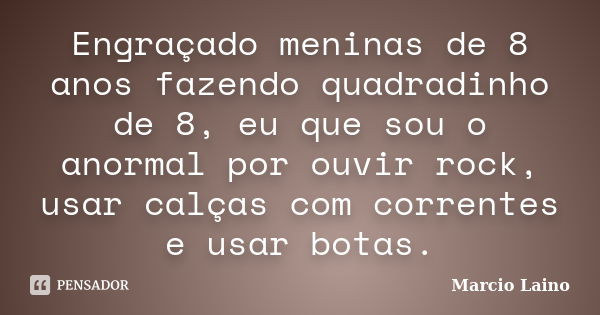 Engraçado meninas de 8 anos fazendo quadradinho de 8, eu que sou o anormal por ouvir rock, usar calças com correntes e usar botas.... Frase de Marcio Laino.