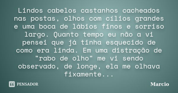 Lindos cabelos castanhos cacheados nas postas, olhos com cílios grandes e uma boca de lábios finos e sorriso largo. Quanto tempo eu não a vi pensei que já tinha... Frase de marcio.