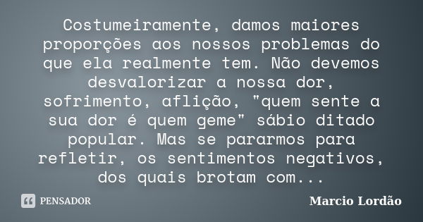 Costumeiramente, damos maiores proporções aos nossos problemas do que ela realmente tem. Não devemos desvalorizar a nossa dor, sofrimento, aflição, "quem s... Frase de Marcio Lordão.