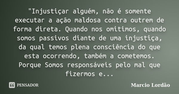 "Injustiçar alguém, não é somente executar a ação maldosa contra outrem de forma direta. Quando nos omitimos, quando somos passivos diante de uma injustiça... Frase de Marcio Lordão.