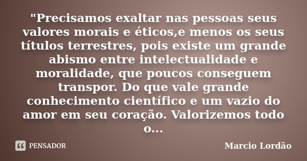 "Precisamos exaltar nas pessoas seus valores morais e éticos,e menos os seus títulos terrestres, pois existe um grande abismo entre intelectualidade e mora... Frase de Marcio Lordão.