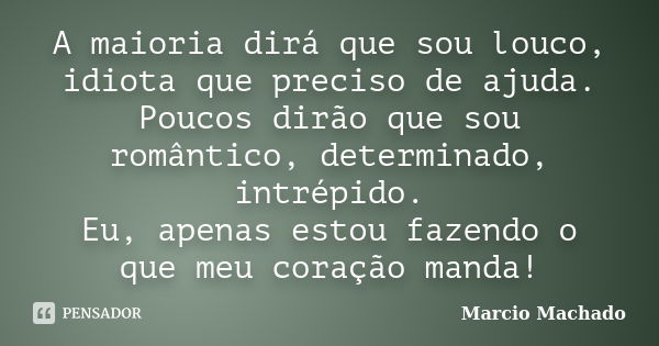 A maioria dirá que sou louco, idiota que preciso de ajuda. Poucos dirão que sou romântico, determinado, intrépido. Eu, apenas estou fazendo o que meu coração ma... Frase de Marcio Machado.