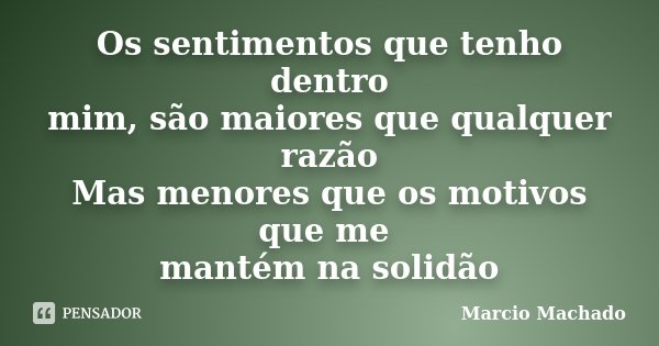 Os sentimentos que tenho dentro mim, são maiores que qualquer razão Mas menores que os motivos que me mantém na solidão... Frase de Marcio Machado.