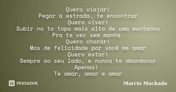 Quero viajar! Pegar a estrada, te encontrar Quero viver! Subir no to topo mais alto de uma montanha Pra te ver sem manha Quero chorar! Mas de felicidade por voc... Frase de Marcio Machado.