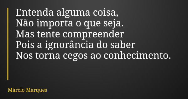 Entenda alguma coisa, Não importa o que seja. Mas tente compreender Pois a ignorância do saber Nos torna cegos ao conhecimento.... Frase de Márcio Marques.
