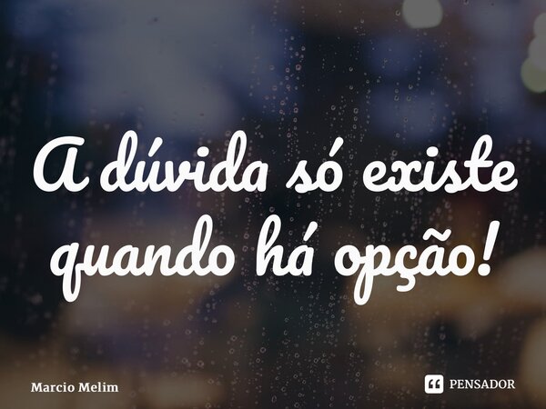 ⁠A dúvida só existe quando há opção!... Frase de Marcio Melim.