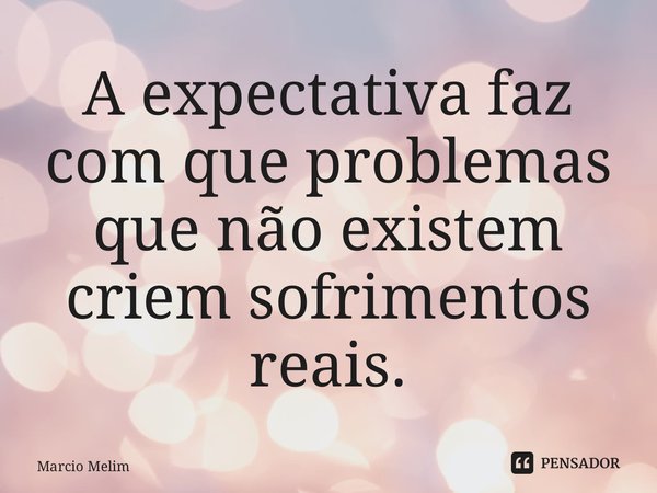 ⁠A expectativa faz com que problemas que não existem criem sofrimentos reais.... Frase de Marcio Melim.