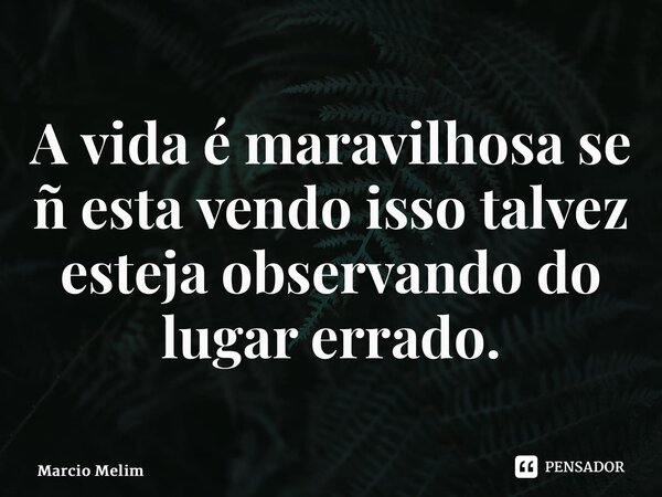 ⁠A vida é maravilhosa se ñ esta vendo isso talvez esteja observando do lugar errado.... Frase de Marcio Melim.