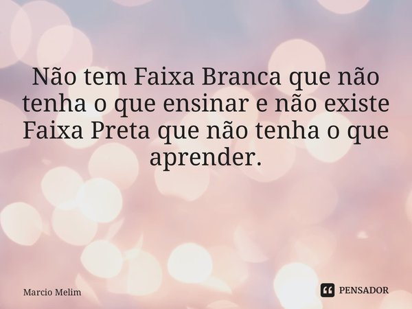 Não tem Faixa Branca que não tenha o que ensinar e não existe Faixa Preta que não tenha o que aprender. ⁠... Frase de Marcio Melim.