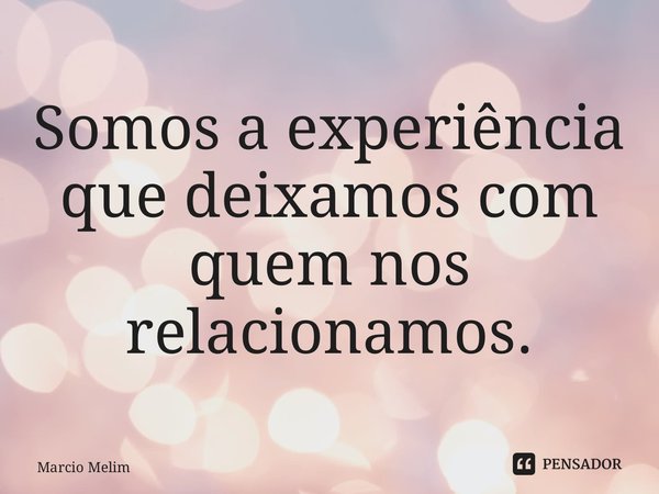 ⁠Somos a experiência que deixamos com quem nos relacionamos.... Frase de Marcio Melim.