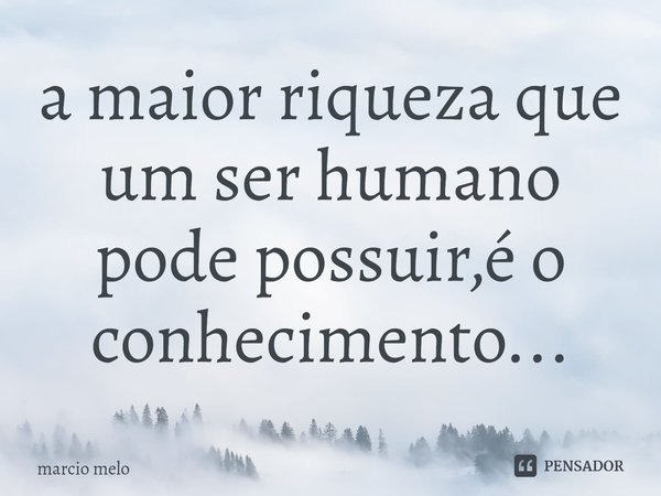 ⁠a maior riqueza que um ser humano pode possuir,é o conhecimento...... Frase de marcio melo.