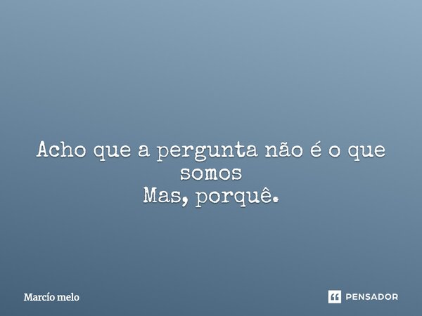 ⁠ Acho que a pergunta não é o que somos Mas, porquê.... Frase de marcio melo.