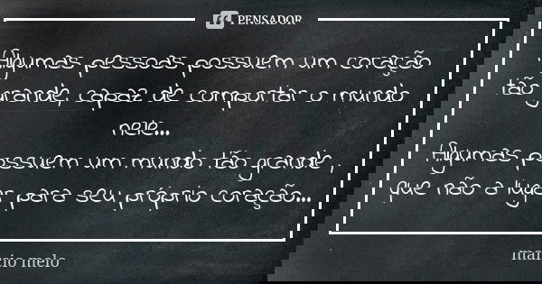 Algumas pessoas possuem um coração tão grande, capaz de comportar o mundo nele... Algumas possuem um mundo tão grande , que não a lugar para seu próprio coração... Frase de Marcio melo.