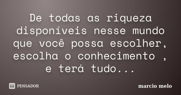 De todas as riqueza disponíveis nesse mundo que você possa escolher, escolha o conhecimento , e terá tudo...... Frase de Marcio melo.