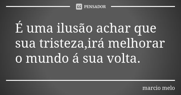 É uma ilusão achar que sua tristeza,irá melhorar o mundo á sua volta.... Frase de Marcio melo.