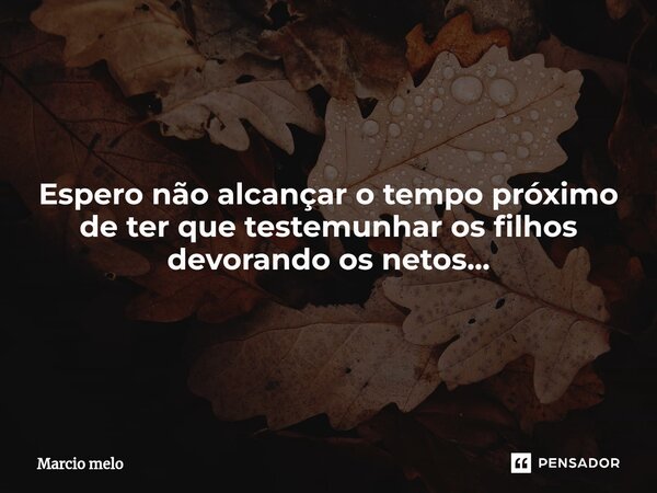⁠Espero não alcançar o tempo próximo de ter que testemunhar os filhos devorando os netos...... Frase de marcio melo.
