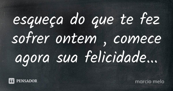 esqueça do que te fez sofrer ontem , comece agora sua felicidade...... Frase de Marcio melo.