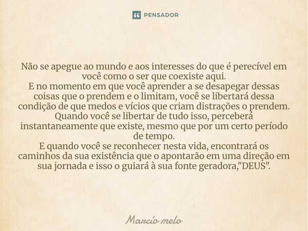Não se apegue ao mundo e aos interesses do que é perecível em você como o ser que coexiste aqui. E no momento em que você aprender a se desapegar dessas coisas... Frase de marcio melo.
