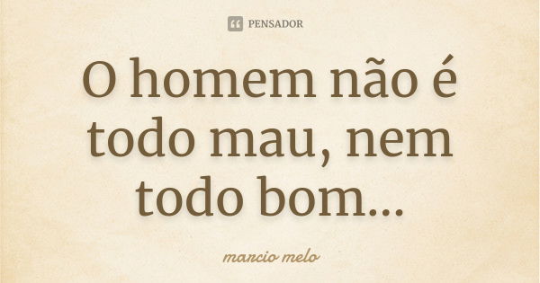 O homem não é todo mau, nem todo bom...... Frase de Marcio melo.