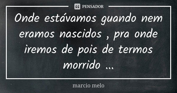 Onde estávamos guando nem eramos nascidos , pra onde iremos de pois de termos morrido ...... Frase de Marcio melo.