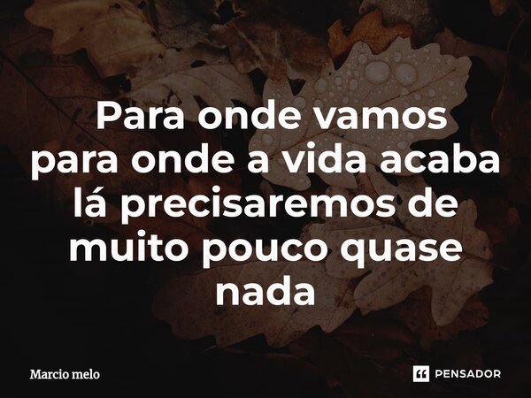 ⁠ Para onde vamos para onde a vida acaba lá precisaremos de muito pouco quase nada... Frase de marcio melo.