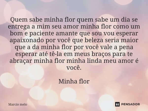 Quem sabe minha flor quem sabe um dia se entrega a mim seu amor minha flor como um bom e paciente amante que sou vou esperar apaixonado por você que beleza ser... Frase de marcio melo.
