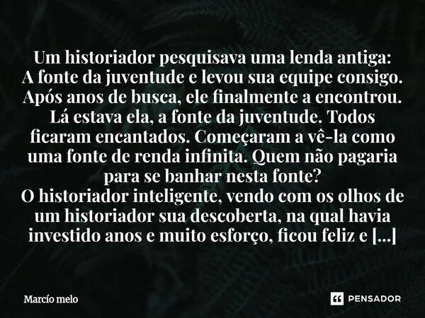 Um historiador pesquisava uma lenda antiga: A fonte da juventude e levou sua equipe consigo. Após anos de busca, ele finalmente a encontrou. Lá estava ela, a f... Frase de marcio melo.