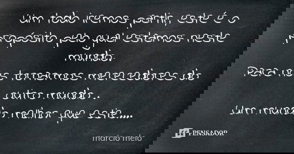 Um todo iremos partir, este é o propósito pelo gual estamos neste mundo. Para nos tornarmos merecedores do outro mundo . Um mundo melhor que este....... Frase de Marcio melo.