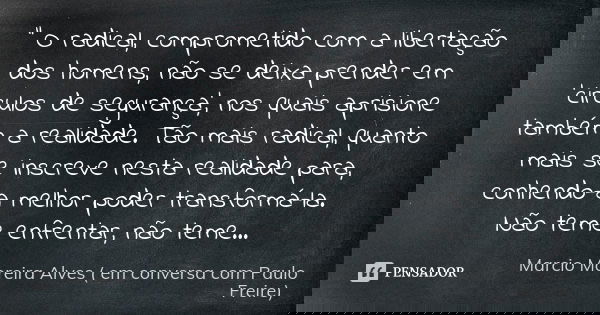 " O radical, comprometido com a libertação dos homens, não se deixa prender em 'circulos de segurança', nos quais aprisione também a realidade. Tão mais ra... Frase de Marcio Moreira Alves ( em conversa com Paulo Freire).