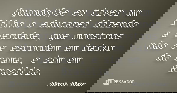 Quando/Se eu tiver um filho o educarei dizendo a verdade, que monstros não se escondem em baixo da cama, e sim em Brasília.... Frase de Márcio Motor.