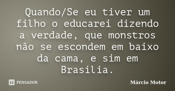 Quando/Se eu tiver um filho o educarei dizendo a verdade, que monstros não se escondem em baixo da cama, e sim em Brasília.... Frase de Márcio Motor.