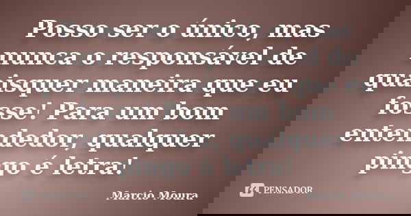 Posso ser o único, mas nunca o responsável de quaisquer maneira que eu fosse! Para um bom entendedor, qualquer pingo é letra!... Frase de Marcio Moura.