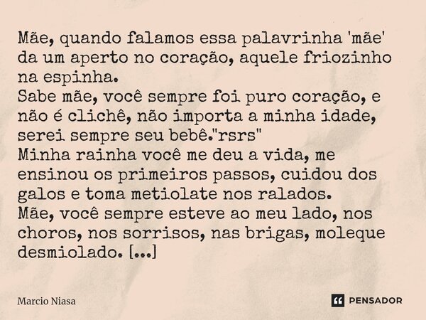 ⁠Mãe, quando falamos essa palavrinha 'mãe' da um aperto no coração, aquele friozinho na espinha. Sabe mãe, você sempre foi puro coração, e não é clichê, não imp... Frase de Márcio Niasa.