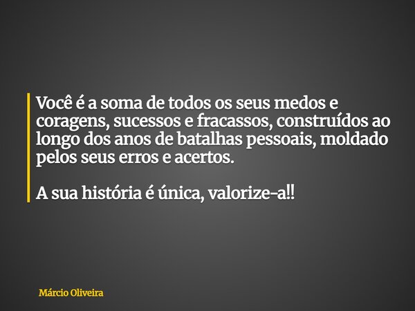 Você é a soma de todos os seus medos e coragens, sucessos e fracassos, construídos ao longo dos anos de batalhas pessoais, moldado pelos seus erros e acertos. A... Frase de Márcio Oliveira.