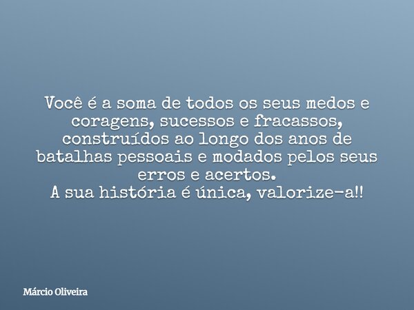 Você é a soma de todos os seus medos e coragens, sucessos e fracassos, construídos ao longo dos anos de batalhas pessoais e modados pelos seus erros e acertos. ... Frase de Márcio Oliveira.