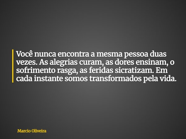 Você nunca encontra a mesma pessoa duas vezes.As alegrias curam, as dores ensinam, o sofrimento rasga, as feridas sicratizam. Em cada instante somos transformad... Frase de Marcio Oliveira.