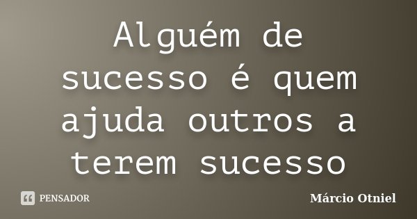 Alguém de sucesso é quem ajuda outros a terem sucesso... Frase de Márcio Otniel.