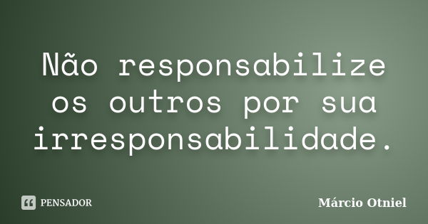 Não responsabilize os outros por sua irresponsabilidade.... Frase de Márcio Otniel.