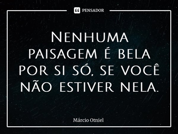 ⁠Nenhuma paisagem é bela por si só, se você não estiver nela.... Frase de Márcio Otniel.