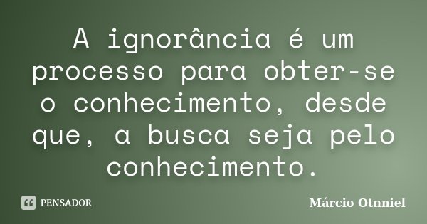 A ignorância é um processo para obter-se o conhecimento, desde que, a busca seja pelo conhecimento.... Frase de Márcio Otnniel.