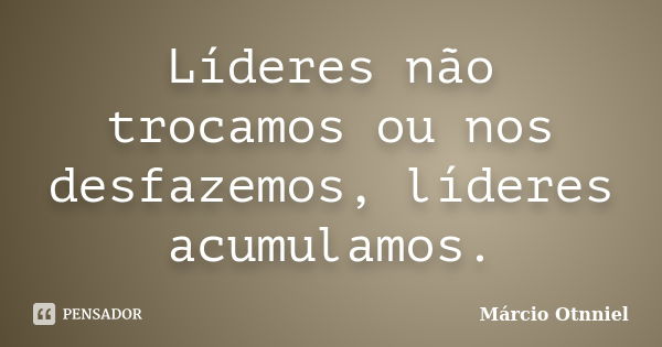 Líderes não trocamos ou nos desfazemos, líderes acumulamos.... Frase de Márcio Otnniel.