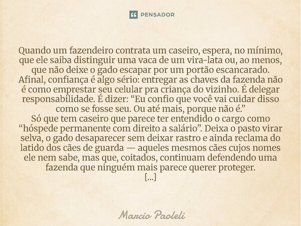 Quando um fazendeiro contrata um caseiro, espera, no mínimo, que ele saiba distinguir uma vaca de um vira-lata ou, ao menos, que não deixe o gado escapar por u... Frase de Marcio Paoleli.