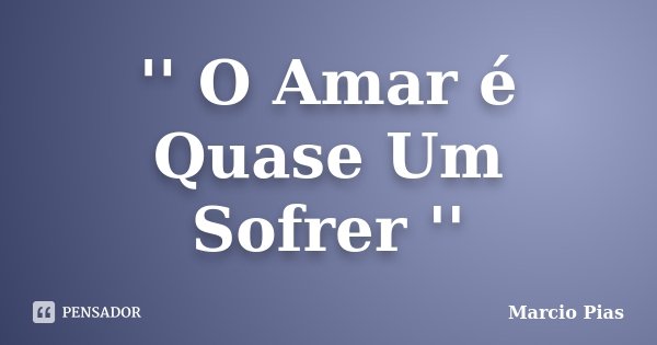 '' O Amar é Quase Um Sofrer ''... Frase de Marcio Pias.