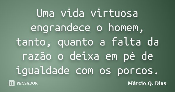 Uma vida virtuosa engrandece o homem, tanto, quanto a falta da razão o deixa em pé de igualdade com os porcos.... Frase de Márcio Q. Dias.