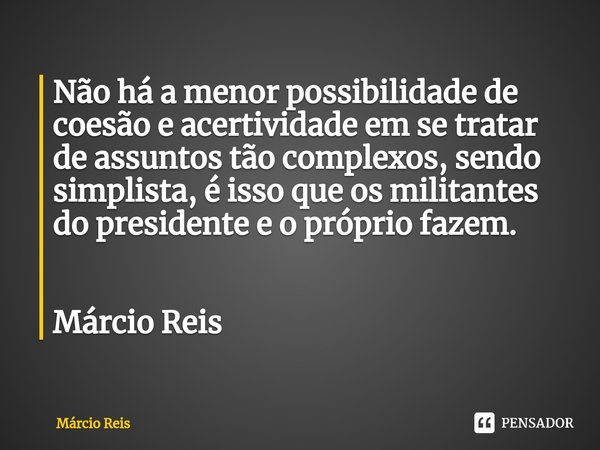 ⁠Não há a menor possibilidade de coesão e acertividade em se tratar de assuntos tão complexos, sendo simplista, é isso que os militantes do presidente e o própr... Frase de Márcio Reis.