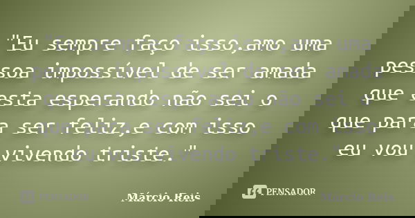 "Eu sempre faço isso,amo uma pessoa impossível de ser amada que esta esperando não sei o que para ser feliz,e com isso eu vou vivendo triste."... Frase de Márcio Reis.