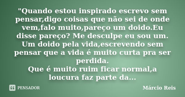 "Quando estou inspirado escrevo sem pensar,digo coisas que não sei de onde vem,falo muito,pareço um doido.Eu disse pareço? Me desculpe eu sou um. Um doido ... Frase de Márcio Reis.