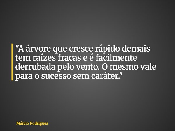 "A árvore que cresce rápido demais tem raízes fracas e é facilmente derrubada pelo vento. O mesmo vale para o sucesso sem caráter."... Frase de Márcio Rodrigues.