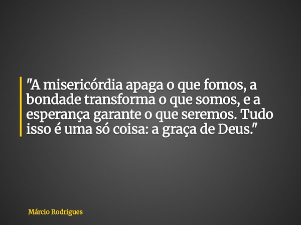 "A misericórdia apaga o que fomos, a bondade transforma o que somos, e a esperança garante o que seremos. Tudo isso é uma só coisa: a graça de Deus."... Frase de Márcio Rodrigues.