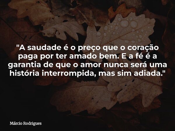 "A saudade é o preço que o coração paga por ter amado bem. E a fé é a garantia de que o amor nunca será uma história interrompida, mas sim adiada."... Frase de Márcio Rodrigues.